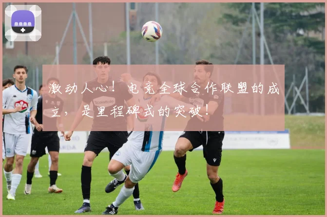 激动人心!电竞全球合作联盟的成立,是里程碑式的突破!