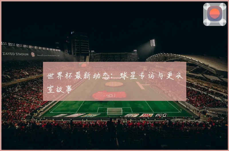 世界杯最新动态:球星专访与更衣室故事