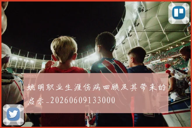姚明职业生涯伤病回顾及其带来的启示_20260609133000