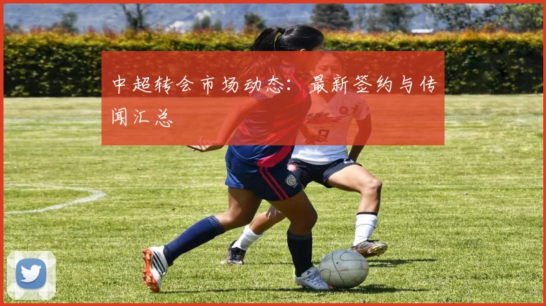 中超转会市场动态:最新签约与传闻汇总