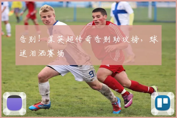 告别！某英超传奇告别助攻榜，球迷泪洒赛场