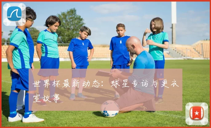世界杯最新动态:球星专访与更衣室故事