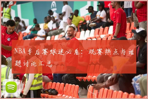 NBA季后赛球迷必看:观赛热点与话题讨论汇总