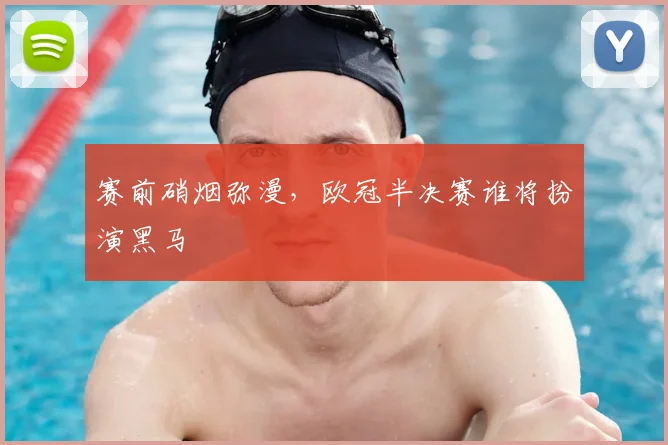 赛前硝烟弥漫,欧冠半决赛谁将扮演黑马