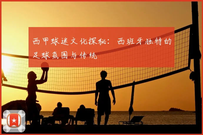 西甲球迷文化探秘:西班牙独特的足球氛围与传统