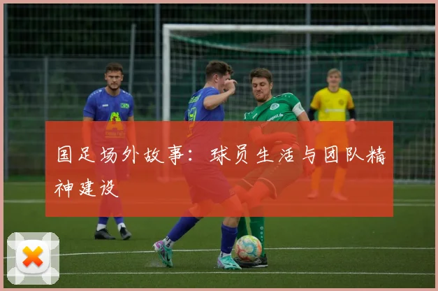 国足场外故事:球员生活与团队精神建设