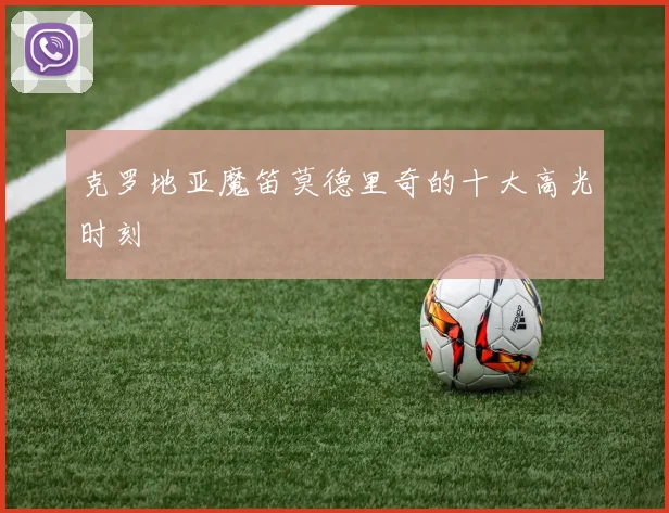 克罗地亚魔笛莫德里奇的十大高光时刻