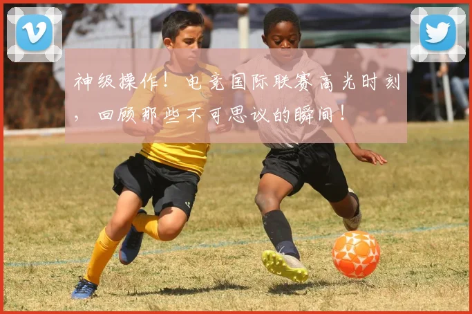 神级操作!电竞国际联赛高光时刻,回顾那些不可思议的瞬间!