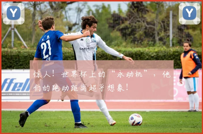 惊人！世界杯上的“永动机”，他们的跑动距离超乎想象！