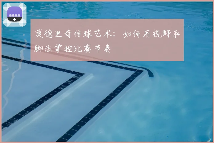 莫德里奇传球艺术：如何用视野和脚法掌控比赛节奏