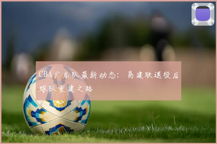 CBA广东队最新动态:易建联退役后球队重建之路