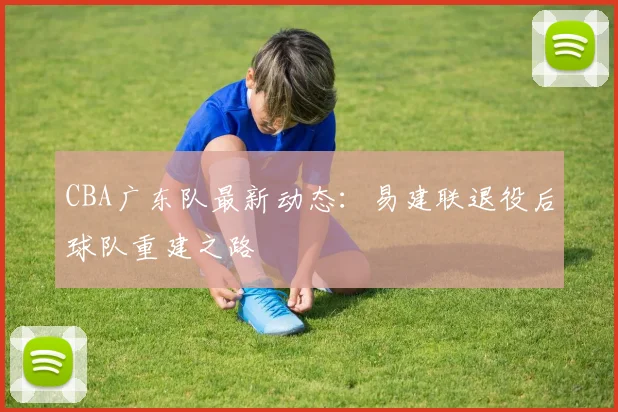 CBA广东队最新动态:易建联退役后球队重建之路