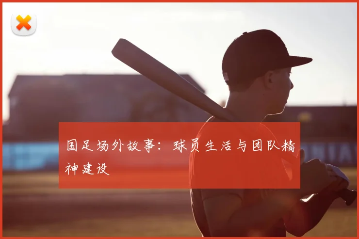 国足场外故事：球员生活与团队精神建设