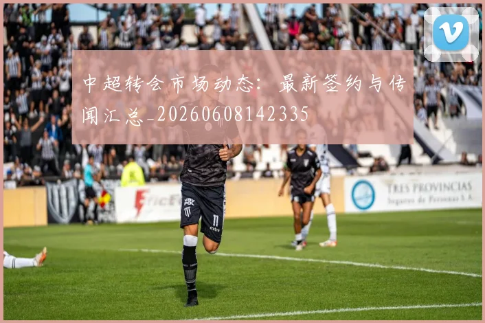 中超转会市场动态:最新签约与传闻汇总_20260608142335