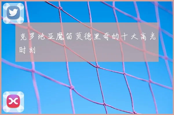 克罗地亚魔笛莫德里奇的十大高光时刻