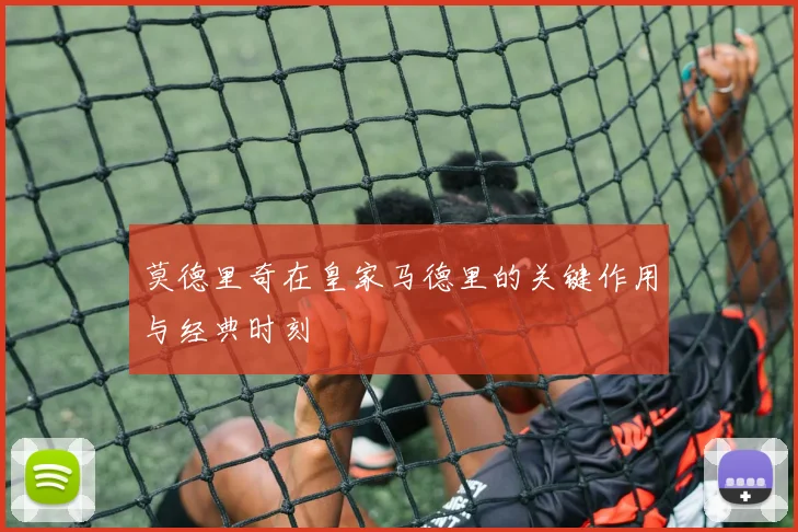 莫德里奇在皇家马德里的关键作用与经典时刻