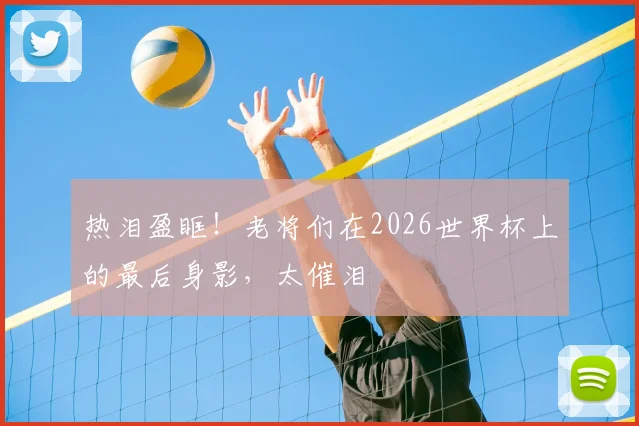 热泪盈眶!老将们在2026世界杯上的最后身影,太催泪