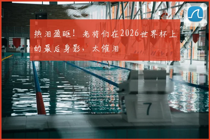 热泪盈眶！老将们在2026世界杯上的最后身影，太催泪