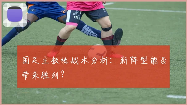 国足主教练战术分析:新阵型能否带来胜利?