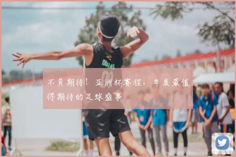 不负期待！亚洲杯赛程，年度最值得期待的足球盛事